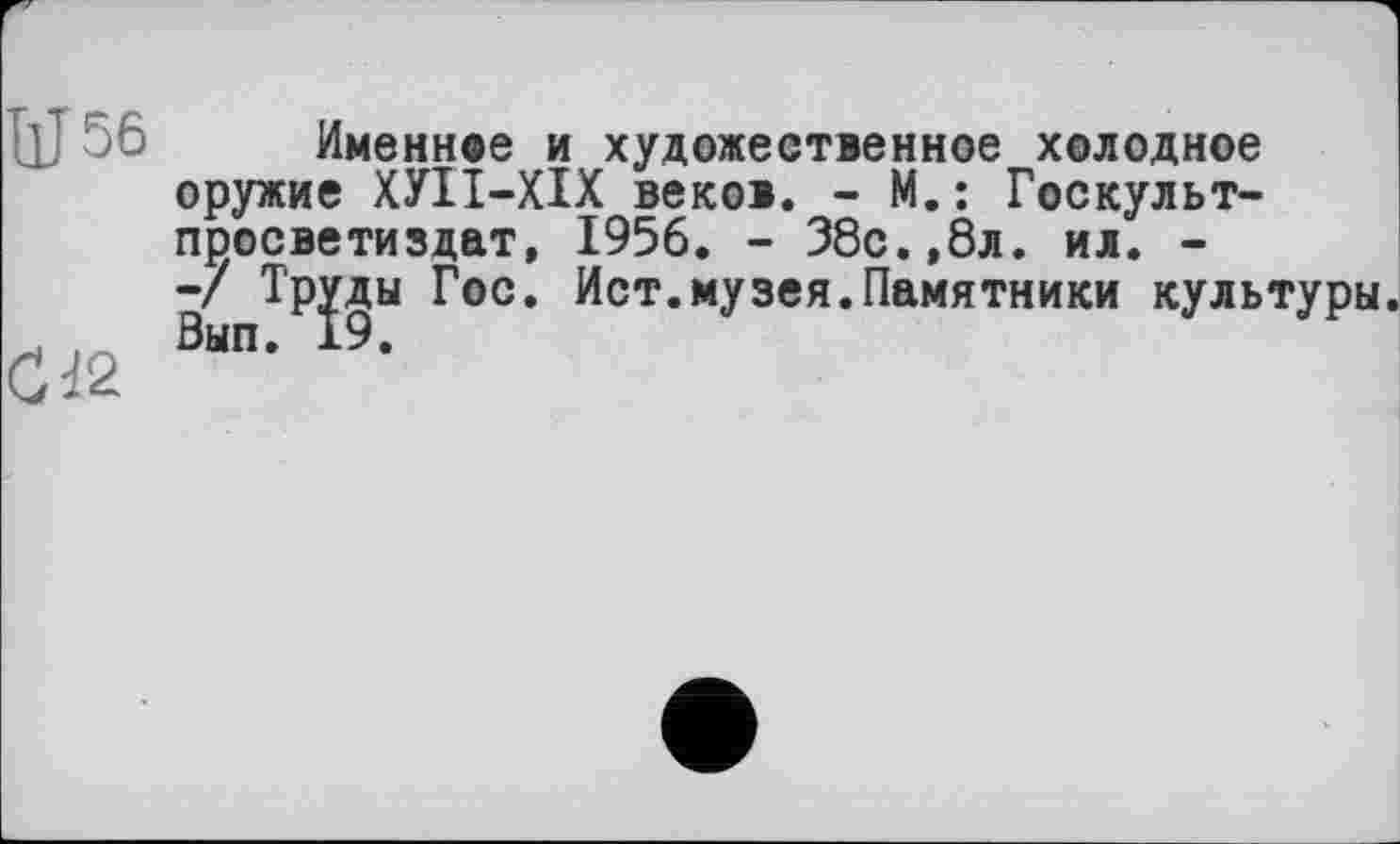 ﻿ИЈ56
С dž
Именное и художественное холодное оружие ХУІІ-ХІХ веков. - М.: Госкульт-просветиздат, 1956. - 38с.,8л. ил. --/ Тр^ды Гос. Ист.музея.Памятники культуры